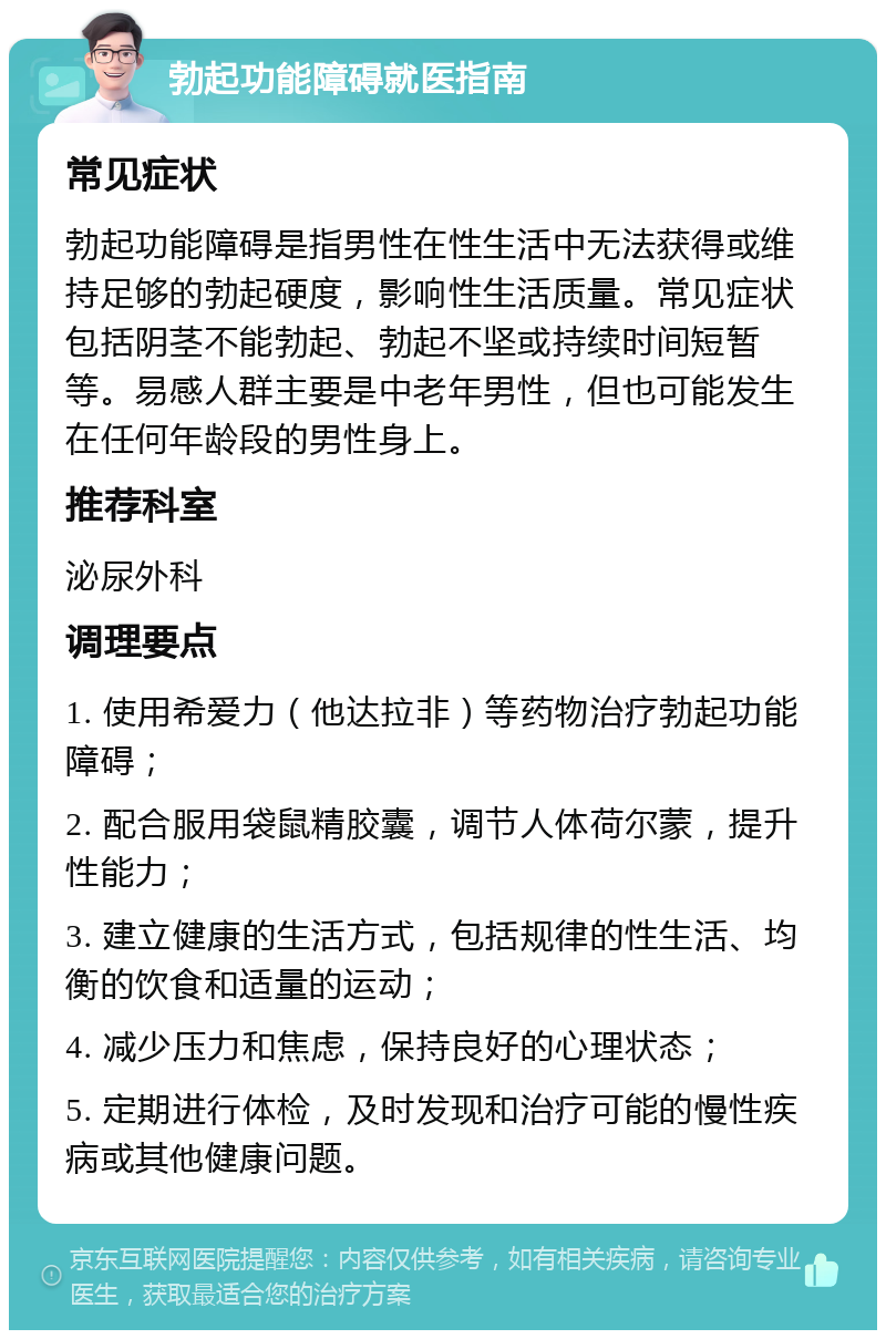 勃起功能障碍就医指南 常见症状 勃起功能障碍是指男性在性生活中无法获得或维持足够的勃起硬度，影响性生活质量。常见症状包括阴茎不能勃起、勃起不坚或持续时间短暂等。易感人群主要是中老年男性，但也可能发生在任何年龄段的男性身上。 推荐科室 泌尿外科 调理要点 1. 使用希爱力（他达拉非）等药物治疗勃起功能障碍； 2. 配合服用袋鼠精胶囊，调节人体荷尔蒙，提升性能力； 3. 建立健康的生活方式，包括规律的性生活、均衡的饮食和适量的运动； 4. 减少压力和焦虑，保持良好的心理状态； 5. 定期进行体检，及时发现和治疗可能的慢性疾病或其他健康问题。