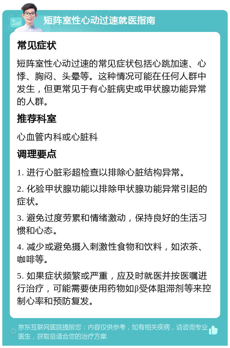 短阵室性心动过速就医指南 常见症状 短阵室性心动过速的常见症状包括心跳加速、心悸、胸闷、头晕等。这种情况可能在任何人群中发生，但更常见于有心脏病史或甲状腺功能异常的人群。 推荐科室 心血管内科或心脏科 调理要点 1. 进行心脏彩超检查以排除心脏结构异常。 2. 化验甲状腺功能以排除甲状腺功能异常引起的症状。 3. 避免过度劳累和情绪激动，保持良好的生活习惯和心态。 4. 减少或避免摄入刺激性食物和饮料，如浓茶、咖啡等。 5. 如果症状频繁或严重，应及时就医并按医嘱进行治疗，可能需要使用药物如β受体阻滞剂等来控制心率和预防复发。