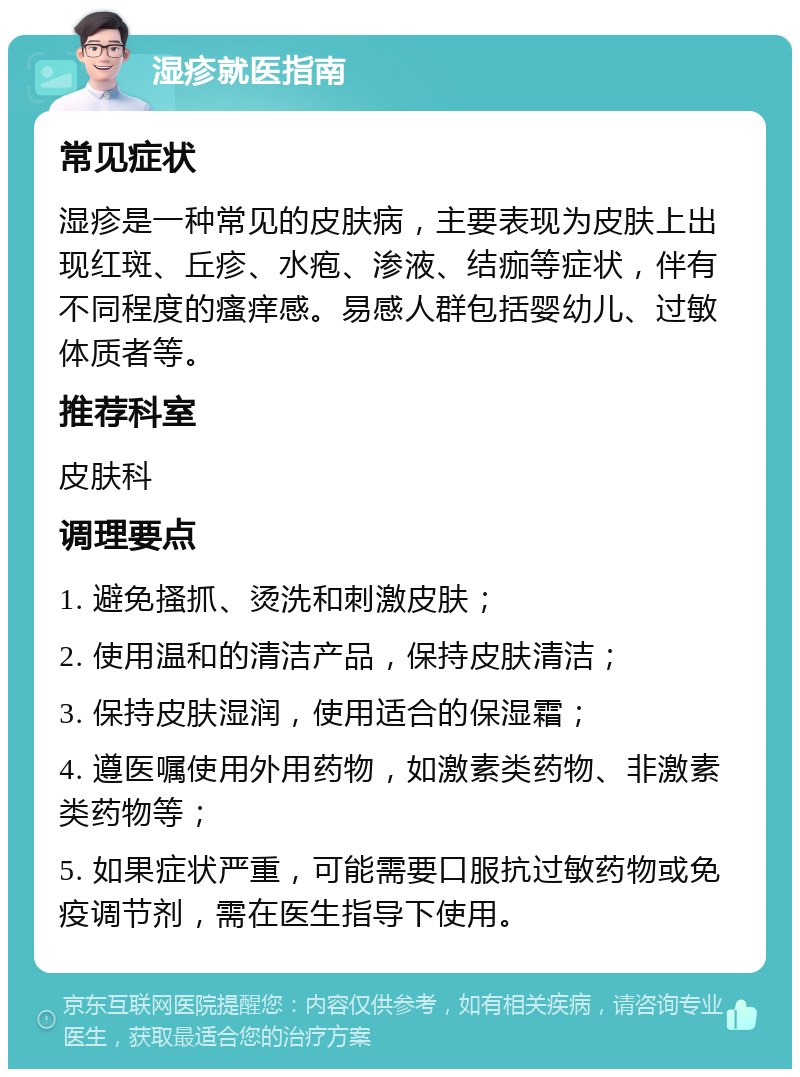 湿疹就医指南 常见症状 湿疹是一种常见的皮肤病，主要表现为皮肤上出现红斑、丘疹、水疱、渗液、结痂等症状，伴有不同程度的瘙痒感。易感人群包括婴幼儿、过敏体质者等。 推荐科室 皮肤科 调理要点 1. 避免搔抓、烫洗和刺激皮肤； 2. 使用温和的清洁产品，保持皮肤清洁； 3. 保持皮肤湿润，使用适合的保湿霜； 4. 遵医嘱使用外用药物，如激素类药物、非激素类药物等； 5. 如果症状严重，可能需要口服抗过敏药物或免疫调节剂，需在医生指导下使用。