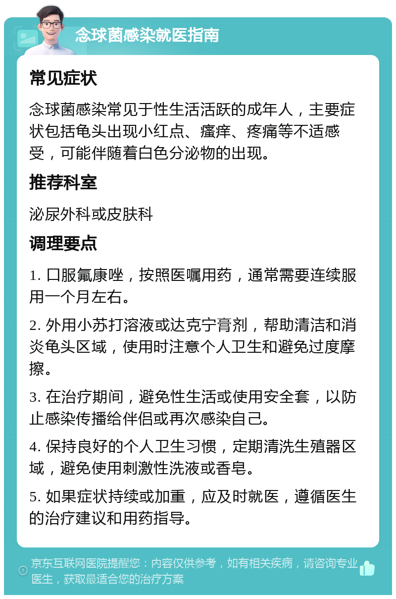 念球菌感染就医指南 常见症状 念球菌感染常见于性生活活跃的成年人，主要症状包括龟头出现小红点、瘙痒、疼痛等不适感受，可能伴随着白色分泌物的出现。 推荐科室 泌尿外科或皮肤科 调理要点 1. 口服氟康唑，按照医嘱用药，通常需要连续服用一个月左右。 2. 外用小苏打溶液或达克宁膏剂，帮助清洁和消炎龟头区域，使用时注意个人卫生和避免过度摩擦。 3. 在治疗期间，避免性生活或使用安全套，以防止感染传播给伴侣或再次感染自己。 4. 保持良好的个人卫生习惯，定期清洗生殖器区域，避免使用刺激性洗液或香皂。 5. 如果症状持续或加重，应及时就医，遵循医生的治疗建议和用药指导。