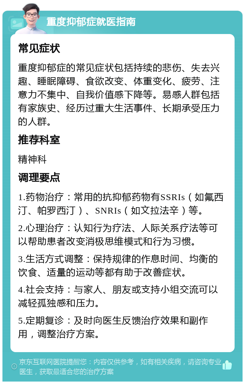 重度抑郁症就医指南 常见症状 重度抑郁症的常见症状包括持续的悲伤、失去兴趣、睡眠障碍、食欲改变、体重变化、疲劳、注意力不集中、自我价值感下降等。易感人群包括有家族史、经历过重大生活事件、长期承受压力的人群。 推荐科室 精神科 调理要点 1.药物治疗：常用的抗抑郁药物有SSRIs（如氟西汀、帕罗西汀）、SNRIs（如文拉法辛）等。 2.心理治疗：认知行为疗法、人际关系疗法等可以帮助患者改变消极思维模式和行为习惯。 3.生活方式调整：保持规律的作息时间、均衡的饮食、适量的运动等都有助于改善症状。 4.社会支持：与家人、朋友或支持小组交流可以减轻孤独感和压力。 5.定期复诊：及时向医生反馈治疗效果和副作用，调整治疗方案。