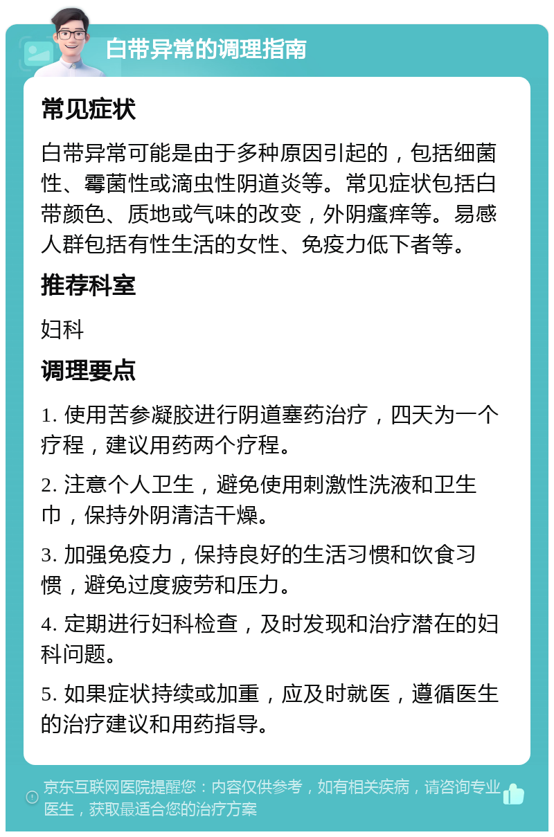 白带异常的调理指南 常见症状 白带异常可能是由于多种原因引起的，包括细菌性、霉菌性或滴虫性阴道炎等。常见症状包括白带颜色、质地或气味的改变，外阴瘙痒等。易感人群包括有性生活的女性、免疫力低下者等。 推荐科室 妇科 调理要点 1. 使用苦参凝胶进行阴道塞药治疗，四天为一个疗程，建议用药两个疗程。 2. 注意个人卫生，避免使用刺激性洗液和卫生巾，保持外阴清洁干燥。 3. 加强免疫力，保持良好的生活习惯和饮食习惯，避免过度疲劳和压力。 4. 定期进行妇科检查，及时发现和治疗潜在的妇科问题。 5. 如果症状持续或加重，应及时就医，遵循医生的治疗建议和用药指导。