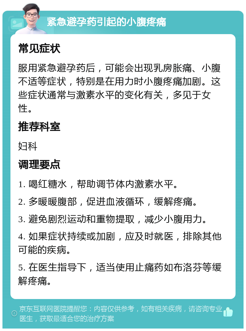 紧急避孕药引起的小腹疼痛 常见症状 服用紧急避孕药后，可能会出现乳房胀痛、小腹不适等症状，特别是在用力时小腹疼痛加剧。这些症状通常与激素水平的变化有关，多见于女性。 推荐科室 妇科 调理要点 1. 喝红糖水，帮助调节体内激素水平。 2. 多暖暖腹部，促进血液循环，缓解疼痛。 3. 避免剧烈运动和重物提取，减少小腹用力。 4. 如果症状持续或加剧，应及时就医，排除其他可能的疾病。 5. 在医生指导下，适当使用止痛药如布洛芬等缓解疼痛。