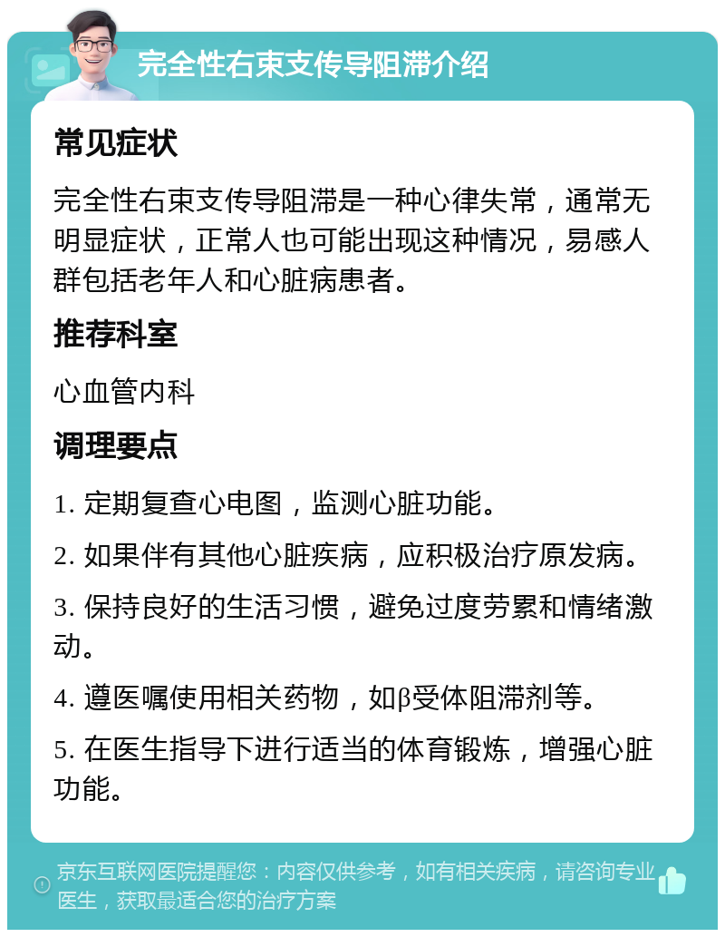 完全性右束支传导阻滞介绍 常见症状 完全性右束支传导阻滞是一种心律失常，通常无明显症状，正常人也可能出现这种情况，易感人群包括老年人和心脏病患者。 推荐科室 心血管内科 调理要点 1. 定期复查心电图，监测心脏功能。 2. 如果伴有其他心脏疾病，应积极治疗原发病。 3. 保持良好的生活习惯，避免过度劳累和情绪激动。 4. 遵医嘱使用相关药物，如β受体阻滞剂等。 5. 在医生指导下进行适当的体育锻炼，增强心脏功能。