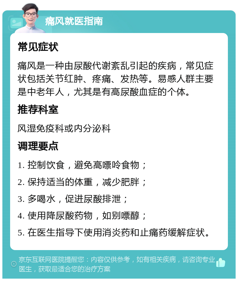 痛风就医指南 常见症状 痛风是一种由尿酸代谢紊乱引起的疾病，常见症状包括关节红肿、疼痛、发热等。易感人群主要是中老年人，尤其是有高尿酸血症的个体。 推荐科室 风湿免疫科或内分泌科 调理要点 1. 控制饮食，避免高嘌呤食物； 2. 保持适当的体重，减少肥胖； 3. 多喝水，促进尿酸排泄； 4. 使用降尿酸药物，如别嘌醇； 5. 在医生指导下使用消炎药和止痛药缓解症状。