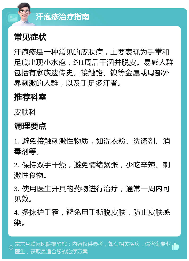 汗疱疹治疗指南 常见症状 汗疱疹是一种常见的皮肤病，主要表现为手掌和足底出现小水疱，约1周后干涸并脱皮。易感人群包括有家族遗传史、接触铬、镍等金属或局部外界刺激的人群，以及手足多汗者。 推荐科室 皮肤科 调理要点 1. 避免接触刺激性物质，如洗衣粉、洗涤剂、消毒剂等。 2. 保持双手干燥，避免情绪紧张，少吃辛辣、刺激性食物。 3. 使用医生开具的药物进行治疗，通常一周内可见效。 4. 多抹护手霜，避免用手撕脱皮肤，防止皮肤感染。