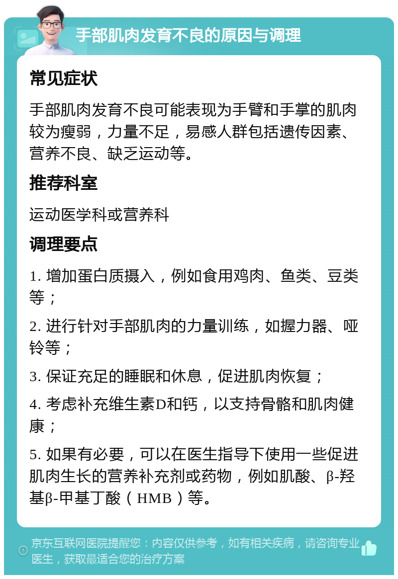 手部肌肉发育不良的原因与调理 常见症状 手部肌肉发育不良可能表现为手臂和手掌的肌肉较为瘦弱，力量不足，易感人群包括遗传因素、营养不良、缺乏运动等。 推荐科室 运动医学科或营养科 调理要点 1. 增加蛋白质摄入，例如食用鸡肉、鱼类、豆类等； 2. 进行针对手部肌肉的力量训练，如握力器、哑铃等； 3. 保证充足的睡眠和休息，促进肌肉恢复； 4. 考虑补充维生素D和钙，以支持骨骼和肌肉健康； 5. 如果有必要，可以在医生指导下使用一些促进肌肉生长的营养补充剂或药物，例如肌酸、β-羟基β-甲基丁酸（HMB）等。