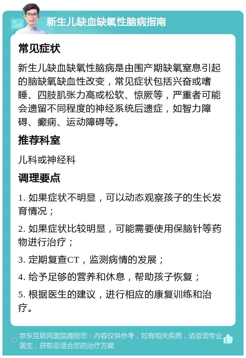 新生儿缺血缺氧性脑病指南 常见症状 新生儿缺血缺氧性脑病是由围产期缺氧窒息引起的脑缺氧缺血性改变，常见症状包括兴奋或嗜睡、四肢肌张力高或松软、惊厥等，严重者可能会遗留不同程度的神经系统后遗症，如智力障碍、癫痫、运动障碍等。 推荐科室 儿科或神经科 调理要点 1. 如果症状不明显，可以动态观察孩子的生长发育情况； 2. 如果症状比较明显，可能需要使用保脑针等药物进行治疗； 3. 定期复查CT，监测病情的发展； 4. 给予足够的营养和休息，帮助孩子恢复； 5. 根据医生的建议，进行相应的康复训练和治疗。