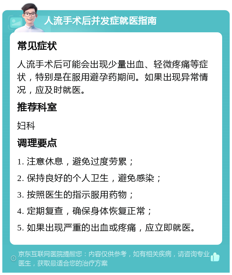 人流手术后并发症就医指南 常见症状 人流手术后可能会出现少量出血、轻微疼痛等症状，特别是在服用避孕药期间。如果出现异常情况，应及时就医。 推荐科室 妇科 调理要点 1. 注意休息，避免过度劳累； 2. 保持良好的个人卫生，避免感染； 3. 按照医生的指示服用药物； 4. 定期复查，确保身体恢复正常； 5. 如果出现严重的出血或疼痛，应立即就医。