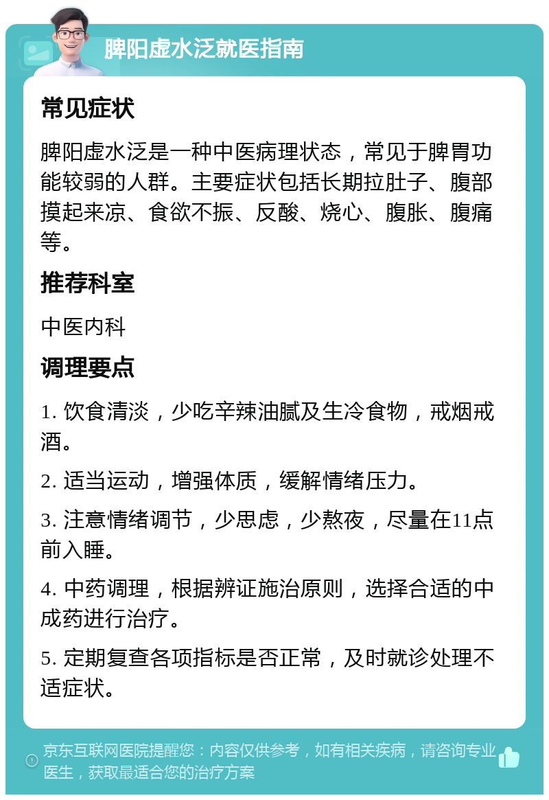 脾阳虚水泛就医指南 常见症状 脾阳虚水泛是一种中医病理状态，常见于脾胃功能较弱的人群。主要症状包括长期拉肚子、腹部摸起来凉、食欲不振、反酸、烧心、腹胀、腹痛等。 推荐科室 中医内科 调理要点 1. 饮食清淡，少吃辛辣油腻及生冷食物，戒烟戒酒。 2. 适当运动，增强体质，缓解情绪压力。 3. 注意情绪调节，少思虑，少熬夜，尽量在11点前入睡。 4. 中药调理，根据辨证施治原则，选择合适的中成药进行治疗。 5. 定期复查各项指标是否正常，及时就诊处理不适症状。