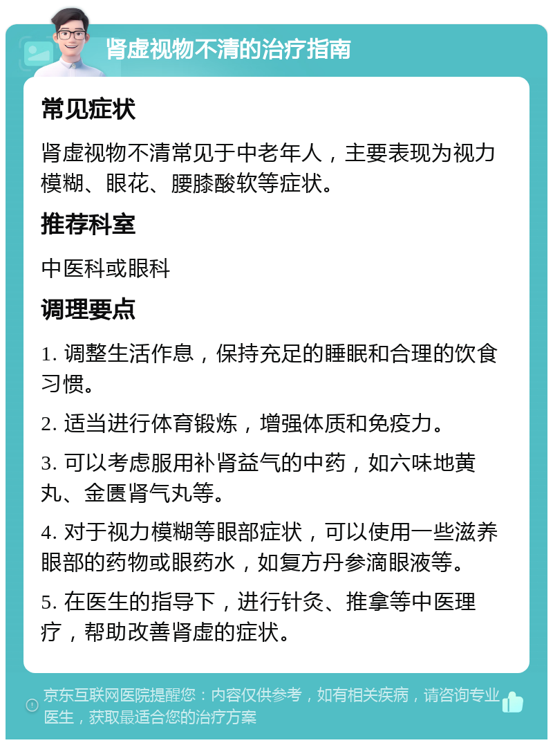 肾虚视物不清的治疗指南 常见症状 肾虚视物不清常见于中老年人，主要表现为视力模糊、眼花、腰膝酸软等症状。 推荐科室 中医科或眼科 调理要点 1. 调整生活作息，保持充足的睡眠和合理的饮食习惯。 2. 适当进行体育锻炼，增强体质和免疫力。 3. 可以考虑服用补肾益气的中药，如六味地黄丸、金匮肾气丸等。 4. 对于视力模糊等眼部症状，可以使用一些滋养眼部的药物或眼药水，如复方丹参滴眼液等。 5. 在医生的指导下，进行针灸、推拿等中医理疗，帮助改善肾虚的症状。