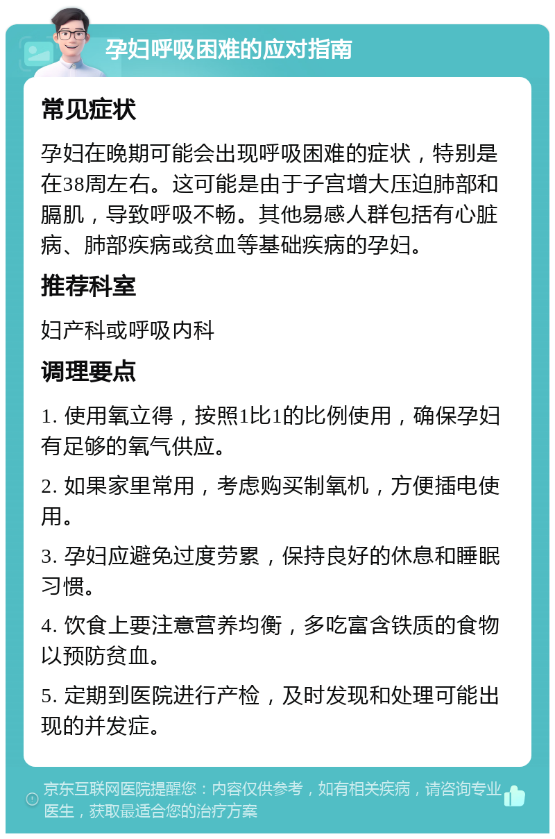 孕妇呼吸困难的应对指南 常见症状 孕妇在晚期可能会出现呼吸困难的症状，特别是在38周左右。这可能是由于子宫增大压迫肺部和膈肌，导致呼吸不畅。其他易感人群包括有心脏病、肺部疾病或贫血等基础疾病的孕妇。 推荐科室 妇产科或呼吸内科 调理要点 1. 使用氧立得，按照1比1的比例使用，确保孕妇有足够的氧气供应。 2. 如果家里常用，考虑购买制氧机，方便插电使用。 3. 孕妇应避免过度劳累，保持良好的休息和睡眠习惯。 4. 饮食上要注意营养均衡，多吃富含铁质的食物以预防贫血。 5. 定期到医院进行产检，及时发现和处理可能出现的并发症。