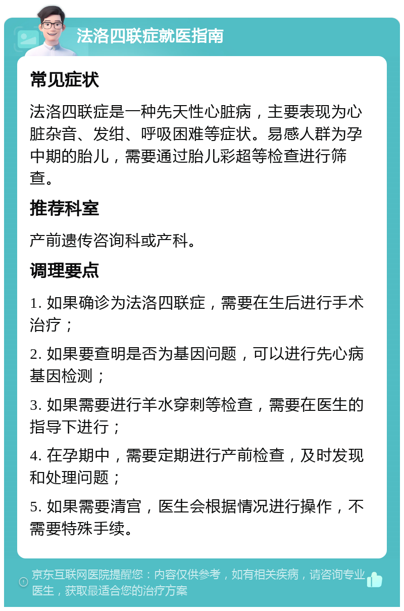 法洛四联症就医指南 常见症状 法洛四联症是一种先天性心脏病，主要表现为心脏杂音、发绀、呼吸困难等症状。易感人群为孕中期的胎儿，需要通过胎儿彩超等检查进行筛查。 推荐科室 产前遗传咨询科或产科。 调理要点 1. 如果确诊为法洛四联症，需要在生后进行手术治疗； 2. 如果要查明是否为基因问题，可以进行先心病基因检测； 3. 如果需要进行羊水穿刺等检查，需要在医生的指导下进行； 4. 在孕期中，需要定期进行产前检查，及时发现和处理问题； 5. 如果需要清宫，医生会根据情况进行操作，不需要特殊手续。