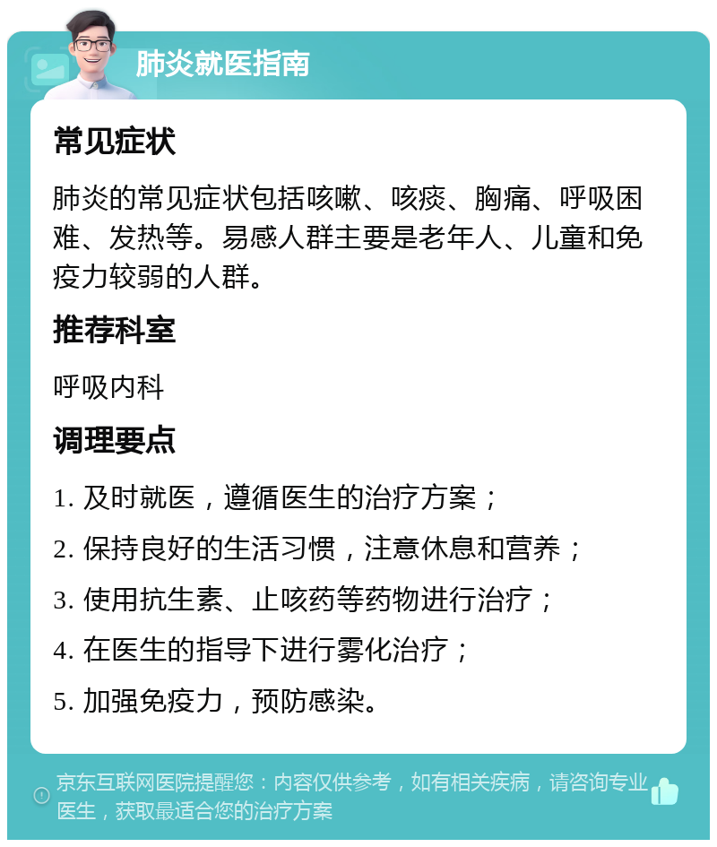 肺炎就医指南 常见症状 肺炎的常见症状包括咳嗽、咳痰、胸痛、呼吸困难、发热等。易感人群主要是老年人、儿童和免疫力较弱的人群。 推荐科室 呼吸内科 调理要点 1. 及时就医，遵循医生的治疗方案； 2. 保持良好的生活习惯，注意休息和营养； 3. 使用抗生素、止咳药等药物进行治疗； 4. 在医生的指导下进行雾化治疗； 5. 加强免疫力，预防感染。