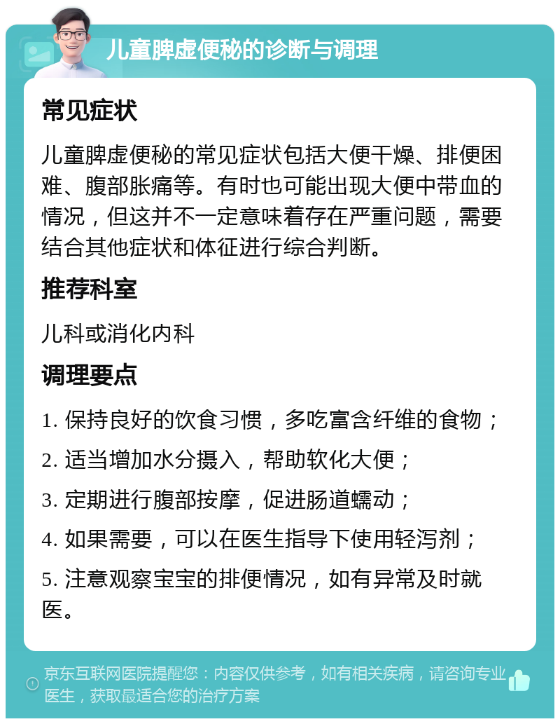 儿童脾虚便秘的诊断与调理 常见症状 儿童脾虚便秘的常见症状包括大便干燥、排便困难、腹部胀痛等。有时也可能出现大便中带血的情况，但这并不一定意味着存在严重问题，需要结合其他症状和体征进行综合判断。 推荐科室 儿科或消化内科 调理要点 1. 保持良好的饮食习惯，多吃富含纤维的食物； 2. 适当增加水分摄入，帮助软化大便； 3. 定期进行腹部按摩，促进肠道蠕动； 4. 如果需要，可以在医生指导下使用轻泻剂； 5. 注意观察宝宝的排便情况，如有异常及时就医。