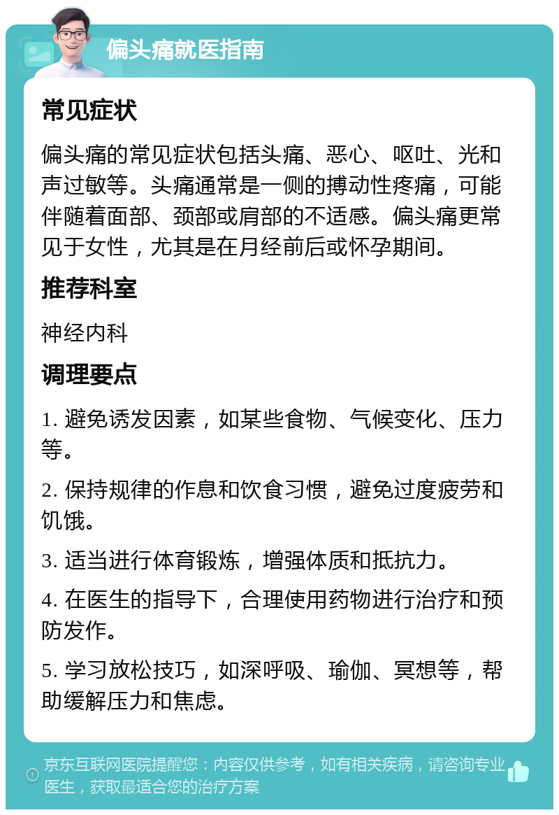 偏头痛就医指南 常见症状 偏头痛的常见症状包括头痛、恶心、呕吐、光和声过敏等。头痛通常是一侧的搏动性疼痛，可能伴随着面部、颈部或肩部的不适感。偏头痛更常见于女性，尤其是在月经前后或怀孕期间。 推荐科室 神经内科 调理要点 1. 避免诱发因素，如某些食物、气候变化、压力等。 2. 保持规律的作息和饮食习惯，避免过度疲劳和饥饿。 3. 适当进行体育锻炼，增强体质和抵抗力。 4. 在医生的指导下，合理使用药物进行治疗和预防发作。 5. 学习放松技巧，如深呼吸、瑜伽、冥想等，帮助缓解压力和焦虑。