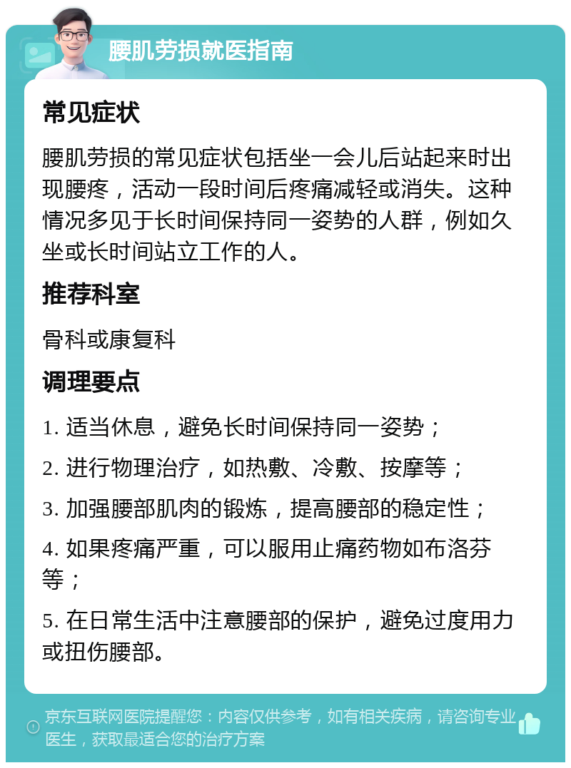 腰肌劳损就医指南 常见症状 腰肌劳损的常见症状包括坐一会儿后站起来时出现腰疼，活动一段时间后疼痛减轻或消失。这种情况多见于长时间保持同一姿势的人群，例如久坐或长时间站立工作的人。 推荐科室 骨科或康复科 调理要点 1. 适当休息，避免长时间保持同一姿势； 2. 进行物理治疗，如热敷、冷敷、按摩等； 3. 加强腰部肌肉的锻炼，提高腰部的稳定性； 4. 如果疼痛严重，可以服用止痛药物如布洛芬等； 5. 在日常生活中注意腰部的保护，避免过度用力或扭伤腰部。