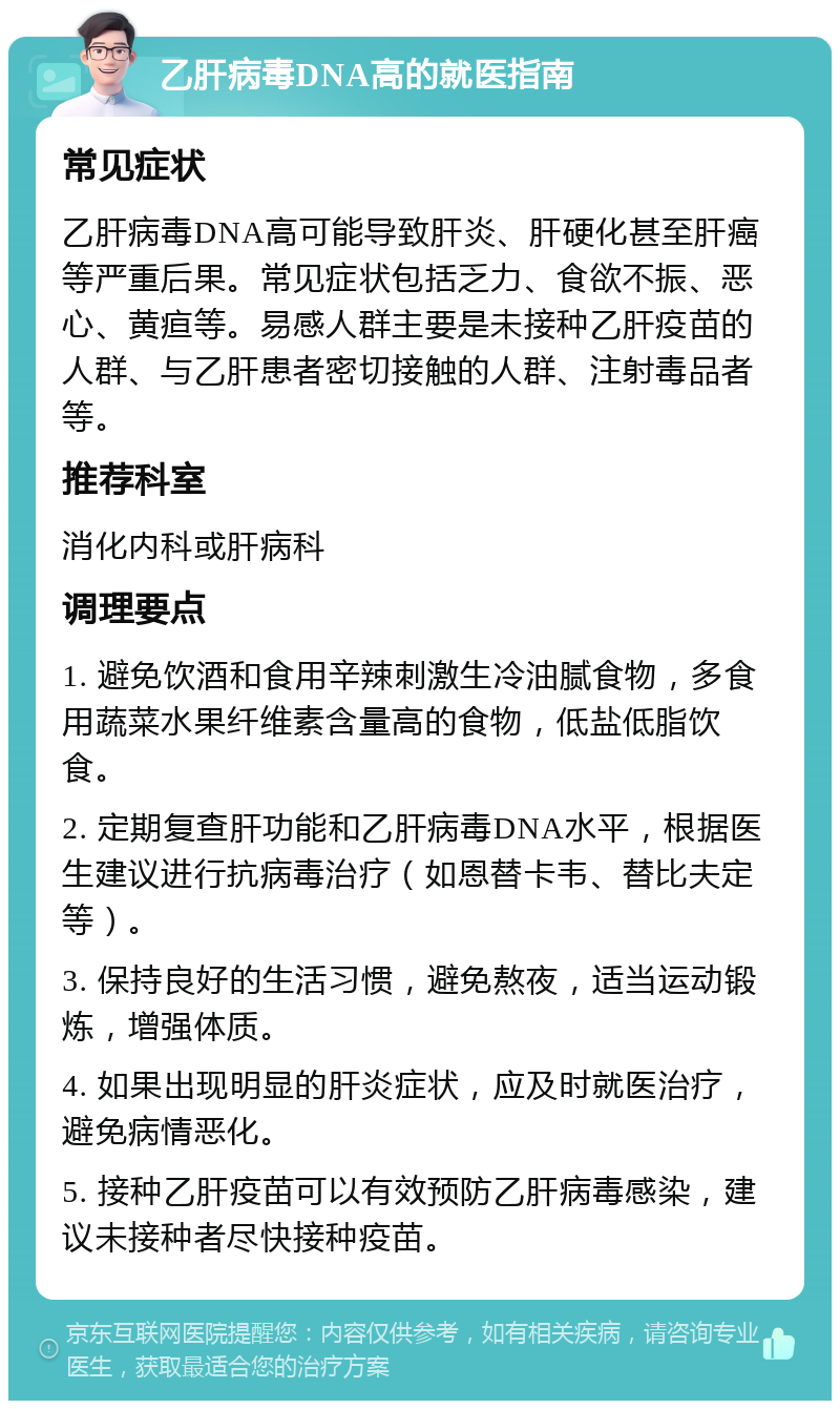 乙肝病毒DNA高的就医指南 常见症状 乙肝病毒DNA高可能导致肝炎、肝硬化甚至肝癌等严重后果。常见症状包括乏力、食欲不振、恶心、黄疸等。易感人群主要是未接种乙肝疫苗的人群、与乙肝患者密切接触的人群、注射毒品者等。 推荐科室 消化内科或肝病科 调理要点 1. 避免饮酒和食用辛辣刺激生冷油腻食物，多食用蔬菜水果纤维素含量高的食物，低盐低脂饮食。 2. 定期复查肝功能和乙肝病毒DNA水平，根据医生建议进行抗病毒治疗（如恩替卡韦、替比夫定等）。 3. 保持良好的生活习惯，避免熬夜，适当运动锻炼，增强体质。 4. 如果出现明显的肝炎症状，应及时就医治疗，避免病情恶化。 5. 接种乙肝疫苗可以有效预防乙肝病毒感染，建议未接种者尽快接种疫苗。