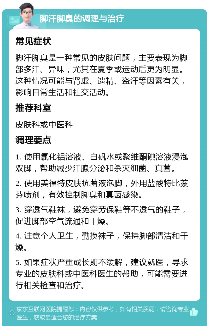 脚汗脚臭的调理与治疗 常见症状 脚汗脚臭是一种常见的皮肤问题，主要表现为脚部多汗、异味，尤其在夏季或运动后更为明显。这种情况可能与肾虚、遗精、盗汗等因素有关，影响日常生活和社交活动。 推荐科室 皮肤科或中医科 调理要点 1. 使用氯化铝溶液、白矾水或聚维酮碘溶液浸泡双脚，帮助减少汗腺分泌和杀灭细菌、真菌。 2. 使用美福特皮肤抗菌液泡脚，外用盐酸特比萘芬喷剂，有效控制脚臭和真菌感染。 3. 穿透气鞋袜，避免穿劳保鞋等不透气的鞋子，促进脚部空气流通和干燥。 4. 注意个人卫生，勤换袜子，保持脚部清洁和干燥。 5. 如果症状严重或长期不缓解，建议就医，寻求专业的皮肤科或中医科医生的帮助，可能需要进行相关检查和治疗。