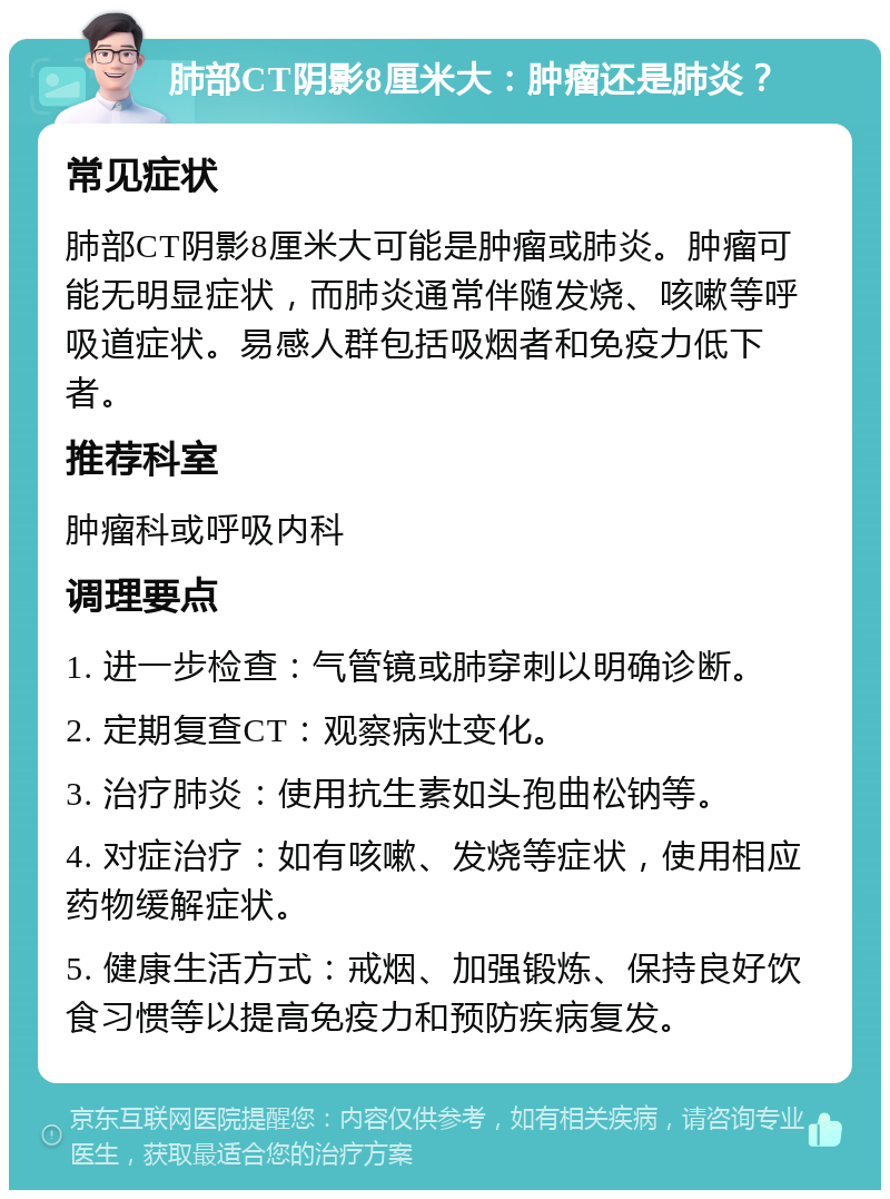 肺部CT阴影8厘米大：肿瘤还是肺炎？ 常见症状 肺部CT阴影8厘米大可能是肿瘤或肺炎。肿瘤可能无明显症状，而肺炎通常伴随发烧、咳嗽等呼吸道症状。易感人群包括吸烟者和免疫力低下者。 推荐科室 肿瘤科或呼吸内科 调理要点 1. 进一步检查：气管镜或肺穿刺以明确诊断。 2. 定期复查CT：观察病灶变化。 3. 治疗肺炎：使用抗生素如头孢曲松钠等。 4. 对症治疗：如有咳嗽、发烧等症状，使用相应药物缓解症状。 5. 健康生活方式：戒烟、加强锻炼、保持良好饮食习惯等以提高免疫力和预防疾病复发。