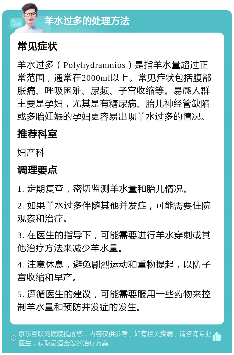 羊水过多的处理方法 常见症状 羊水过多（Polyhydramnios）是指羊水量超过正常范围，通常在2000ml以上。常见症状包括腹部胀痛、呼吸困难、尿频、子宫收缩等。易感人群主要是孕妇，尤其是有糖尿病、胎儿神经管缺陷或多胎妊娠的孕妇更容易出现羊水过多的情况。 推荐科室 妇产科 调理要点 1. 定期复查，密切监测羊水量和胎儿情况。 2. 如果羊水过多伴随其他并发症，可能需要住院观察和治疗。 3. 在医生的指导下，可能需要进行羊水穿刺或其他治疗方法来减少羊水量。 4. 注意休息，避免剧烈运动和重物提起，以防子宫收缩和早产。 5. 遵循医生的建议，可能需要服用一些药物来控制羊水量和预防并发症的发生。