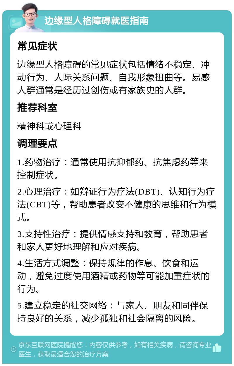 边缘型人格障碍就医指南 常见症状 边缘型人格障碍的常见症状包括情绪不稳定、冲动行为、人际关系问题、自我形象扭曲等。易感人群通常是经历过创伤或有家族史的人群。 推荐科室 精神科或心理科 调理要点 1.药物治疗：通常使用抗抑郁药、抗焦虑药等来控制症状。 2.心理治疗：如辩证行为疗法(DBT)、认知行为疗法(CBT)等，帮助患者改变不健康的思维和行为模式。 3.支持性治疗：提供情感支持和教育，帮助患者和家人更好地理解和应对疾病。 4.生活方式调整：保持规律的作息、饮食和运动，避免过度使用酒精或药物等可能加重症状的行为。 5.建立稳定的社交网络：与家人、朋友和同伴保持良好的关系，减少孤独和社会隔离的风险。