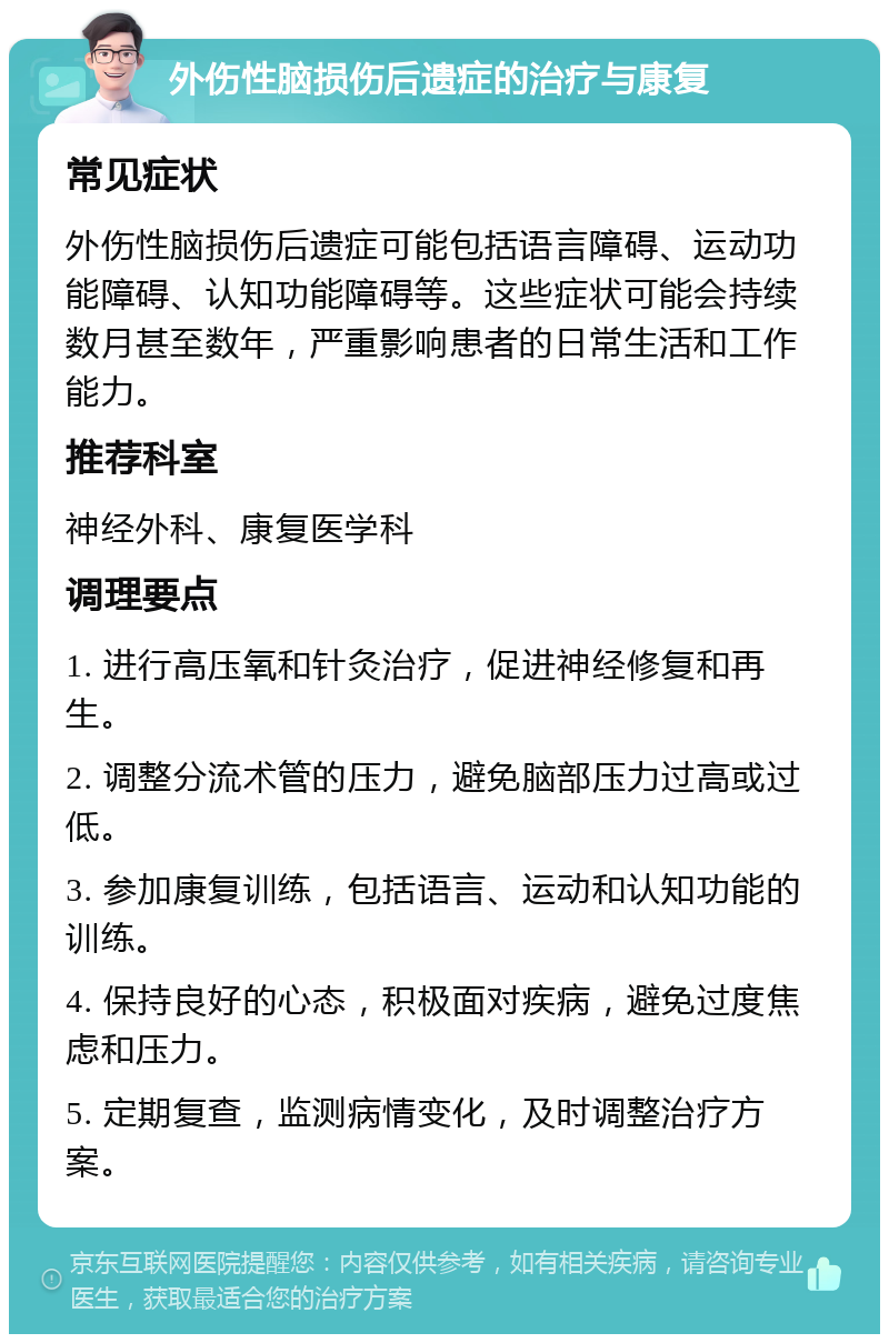 外伤性脑损伤后遗症的治疗与康复 常见症状 外伤性脑损伤后遗症可能包括语言障碍、运动功能障碍、认知功能障碍等。这些症状可能会持续数月甚至数年，严重影响患者的日常生活和工作能力。 推荐科室 神经外科、康复医学科 调理要点 1. 进行高压氧和针灸治疗，促进神经修复和再生。 2. 调整分流术管的压力，避免脑部压力过高或过低。 3. 参加康复训练，包括语言、运动和认知功能的训练。 4. 保持良好的心态，积极面对疾病，避免过度焦虑和压力。 5. 定期复查，监测病情变化，及时调整治疗方案。