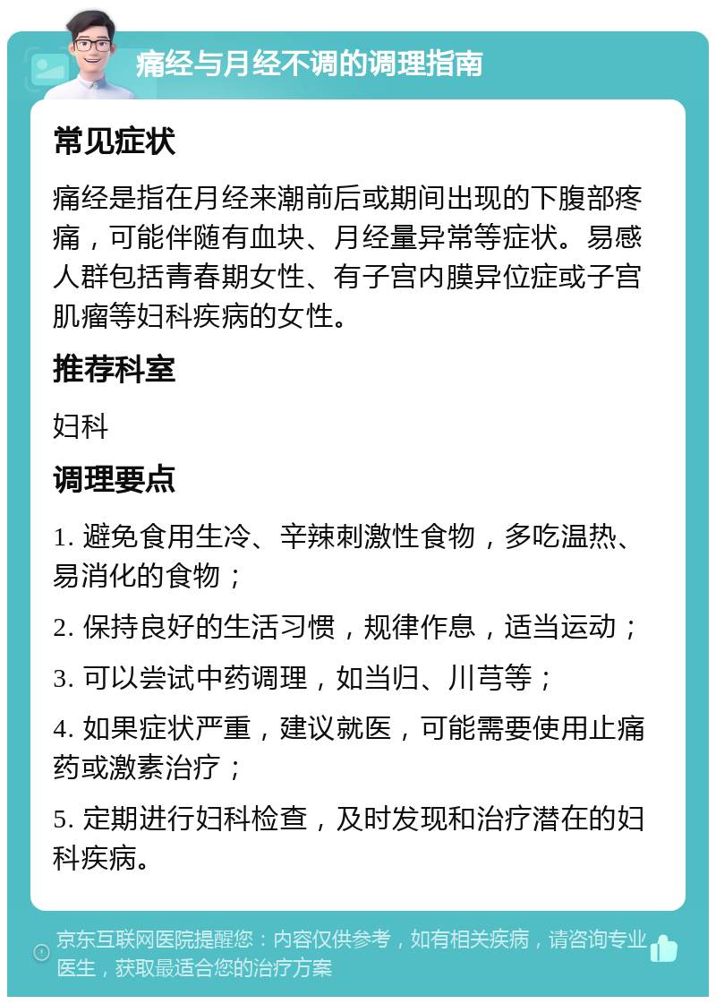 痛经与月经不调的调理指南 常见症状 痛经是指在月经来潮前后或期间出现的下腹部疼痛，可能伴随有血块、月经量异常等症状。易感人群包括青春期女性、有子宫内膜异位症或子宫肌瘤等妇科疾病的女性。 推荐科室 妇科 调理要点 1. 避免食用生冷、辛辣刺激性食物，多吃温热、易消化的食物； 2. 保持良好的生活习惯，规律作息，适当运动； 3. 可以尝试中药调理，如当归、川芎等； 4. 如果症状严重，建议就医，可能需要使用止痛药或激素治疗； 5. 定期进行妇科检查，及时发现和治疗潜在的妇科疾病。