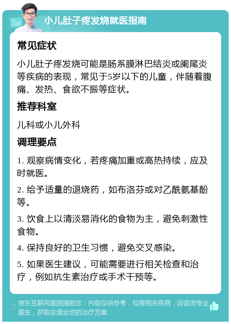 小儿肚子疼发烧就医指南 常见症状 小儿肚子疼发烧可能是肠系膜淋巴结炎或阑尾炎等疾病的表现，常见于5岁以下的儿童，伴随着腹痛、发热、食欲不振等症状。 推荐科室 儿科或小儿外科 调理要点 1. 观察病情变化，若疼痛加重或高热持续，应及时就医。 2. 给予适量的退烧药，如布洛芬或对乙酰氨基酚等。 3. 饮食上以清淡易消化的食物为主，避免刺激性食物。 4. 保持良好的卫生习惯，避免交叉感染。 5. 如果医生建议，可能需要进行相关检查和治疗，例如抗生素治疗或手术干预等。