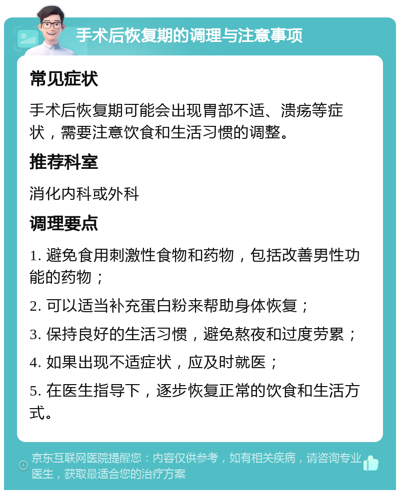 手术后恢复期的调理与注意事项 常见症状 手术后恢复期可能会出现胃部不适、溃疡等症状，需要注意饮食和生活习惯的调整。 推荐科室 消化内科或外科 调理要点 1. 避免食用刺激性食物和药物，包括改善男性功能的药物； 2. 可以适当补充蛋白粉来帮助身体恢复； 3. 保持良好的生活习惯，避免熬夜和过度劳累； 4. 如果出现不适症状，应及时就医； 5. 在医生指导下，逐步恢复正常的饮食和生活方式。