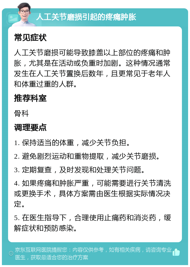 人工关节磨损引起的疼痛肿胀 常见症状 人工关节磨损可能导致膝盖以上部位的疼痛和肿胀，尤其是在活动或负重时加剧。这种情况通常发生在人工关节置换后数年，且更常见于老年人和体重过重的人群。 推荐科室 骨科 调理要点 1. 保持适当的体重，减少关节负担。 2. 避免剧烈运动和重物提取，减少关节磨损。 3. 定期复查，及时发现和处理关节问题。 4. 如果疼痛和肿胀严重，可能需要进行关节清洗或更换手术，具体方案需由医生根据实际情况决定。 5. 在医生指导下，合理使用止痛药和消炎药，缓解症状和预防感染。