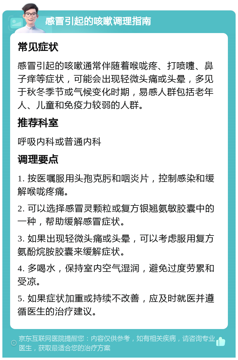 感冒引起的咳嗽调理指南 常见症状 感冒引起的咳嗽通常伴随着喉咙疼、打喷嚏、鼻子痒等症状，可能会出现轻微头痛或头晕，多见于秋冬季节或气候变化时期，易感人群包括老年人、儿童和免疫力较弱的人群。 推荐科室 呼吸内科或普通内科 调理要点 1. 按医嘱服用头孢克肟和咽炎片，控制感染和缓解喉咙疼痛。 2. 可以选择感冒灵颗粒或复方银翘氨敏胶囊中的一种，帮助缓解感冒症状。 3. 如果出现轻微头痛或头晕，可以考虑服用复方氨酚烷胺胶囊来缓解症状。 4. 多喝水，保持室内空气湿润，避免过度劳累和受凉。 5. 如果症状加重或持续不改善，应及时就医并遵循医生的治疗建议。