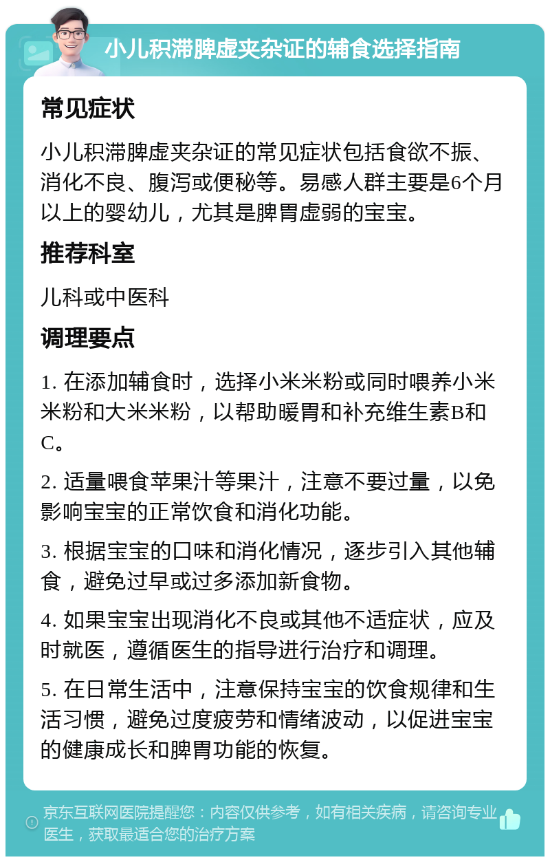 小儿积滞脾虚夹杂证的辅食选择指南 常见症状 小儿积滞脾虚夹杂证的常见症状包括食欲不振、消化不良、腹泻或便秘等。易感人群主要是6个月以上的婴幼儿，尤其是脾胃虚弱的宝宝。 推荐科室 儿科或中医科 调理要点 1. 在添加辅食时，选择小米米粉或同时喂养小米米粉和大米米粉，以帮助暖胃和补充维生素B和C。 2. 适量喂食苹果汁等果汁，注意不要过量，以免影响宝宝的正常饮食和消化功能。 3. 根据宝宝的口味和消化情况，逐步引入其他辅食，避免过早或过多添加新食物。 4. 如果宝宝出现消化不良或其他不适症状，应及时就医，遵循医生的指导进行治疗和调理。 5. 在日常生活中，注意保持宝宝的饮食规律和生活习惯，避免过度疲劳和情绪波动，以促进宝宝的健康成长和脾胃功能的恢复。