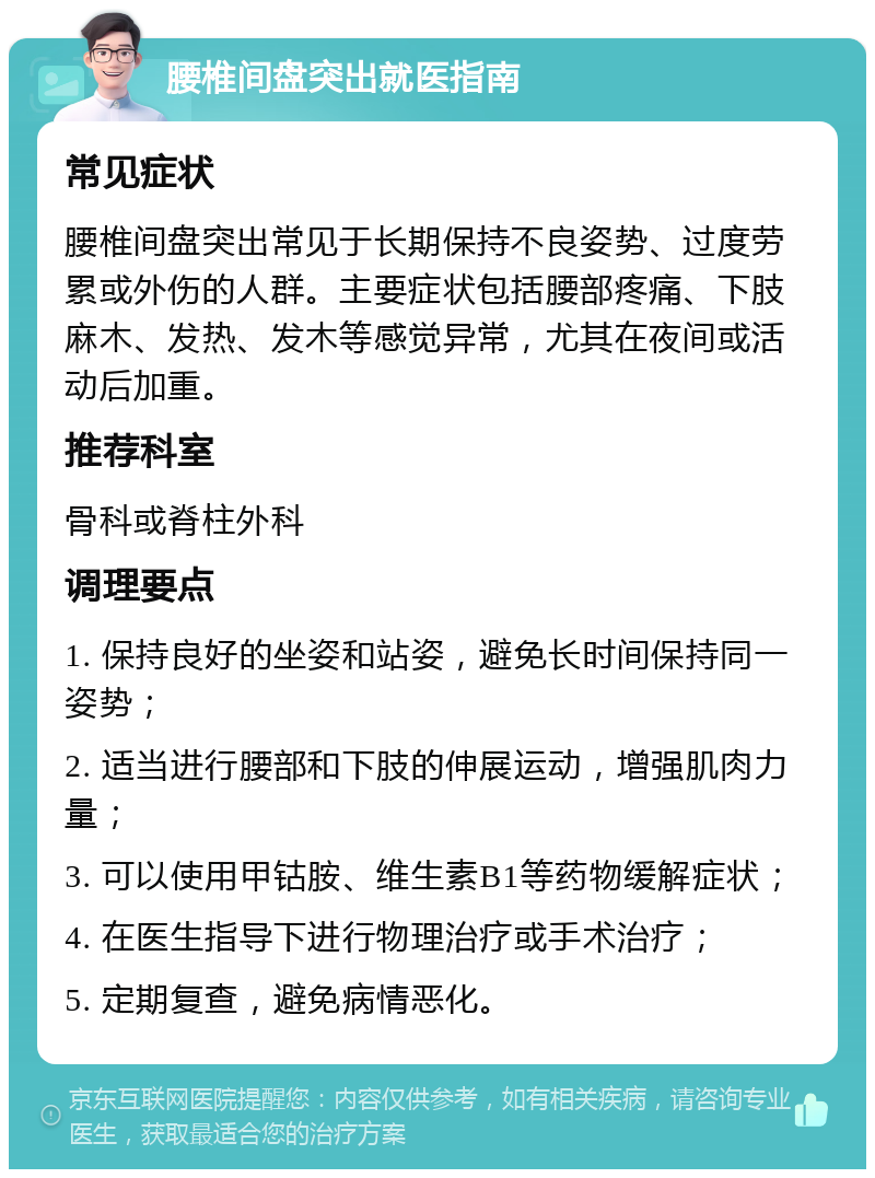 腰椎间盘突出就医指南 常见症状 腰椎间盘突出常见于长期保持不良姿势、过度劳累或外伤的人群。主要症状包括腰部疼痛、下肢麻木、发热、发木等感觉异常，尤其在夜间或活动后加重。 推荐科室 骨科或脊柱外科 调理要点 1. 保持良好的坐姿和站姿，避免长时间保持同一姿势； 2. 适当进行腰部和下肢的伸展运动，增强肌肉力量； 3. 可以使用甲钴胺、维生素B1等药物缓解症状； 4. 在医生指导下进行物理治疗或手术治疗； 5. 定期复查，避免病情恶化。