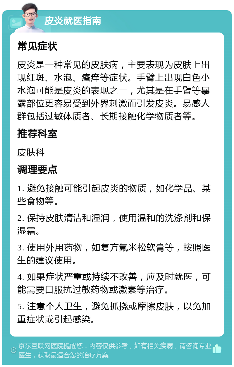 皮炎就医指南 常见症状 皮炎是一种常见的皮肤病，主要表现为皮肤上出现红斑、水泡、瘙痒等症状。手臂上出现白色小水泡可能是皮炎的表现之一，尤其是在手臂等暴露部位更容易受到外界刺激而引发皮炎。易感人群包括过敏体质者、长期接触化学物质者等。 推荐科室 皮肤科 调理要点 1. 避免接触可能引起皮炎的物质，如化学品、某些食物等。 2. 保持皮肤清洁和湿润，使用温和的洗涤剂和保湿霜。 3. 使用外用药物，如复方氟米松软膏等，按照医生的建议使用。 4. 如果症状严重或持续不改善，应及时就医，可能需要口服抗过敏药物或激素等治疗。 5. 注意个人卫生，避免抓挠或摩擦皮肤，以免加重症状或引起感染。