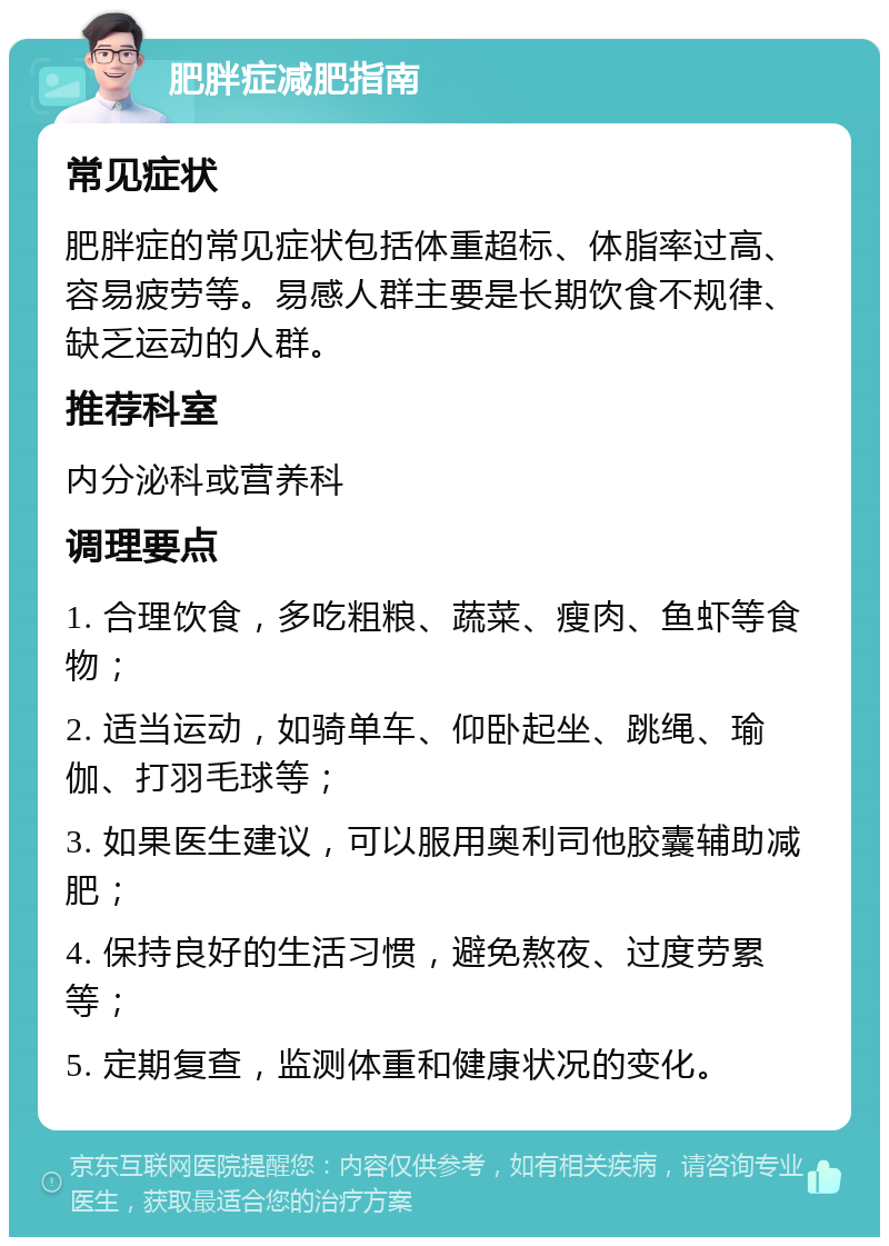 肥胖症减肥指南 常见症状 肥胖症的常见症状包括体重超标、体脂率过高、容易疲劳等。易感人群主要是长期饮食不规律、缺乏运动的人群。 推荐科室 内分泌科或营养科 调理要点 1. 合理饮食，多吃粗粮、蔬菜、瘦肉、鱼虾等食物； 2. 适当运动，如骑单车、仰卧起坐、跳绳、瑜伽、打羽毛球等； 3. 如果医生建议，可以服用奥利司他胶囊辅助减肥； 4. 保持良好的生活习惯，避免熬夜、过度劳累等； 5. 定期复查，监测体重和健康状况的变化。