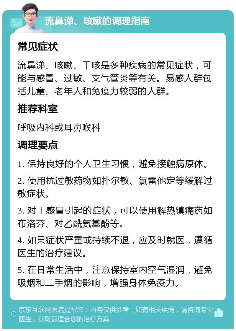 流鼻涕、咳嗽的调理指南 常见症状 流鼻涕、咳嗽、干咳是多种疾病的常见症状，可能与感冒、过敏、支气管炎等有关。易感人群包括儿童、老年人和免疫力较弱的人群。 推荐科室 呼吸内科或耳鼻喉科 调理要点 1. 保持良好的个人卫生习惯，避免接触病原体。 2. 使用抗过敏药物如扑尔敏、氯雷他定等缓解过敏症状。 3. 对于感冒引起的症状，可以使用解热镇痛药如布洛芬、对乙酰氨基酚等。 4. 如果症状严重或持续不退，应及时就医，遵循医生的治疗建议。 5. 在日常生活中，注意保持室内空气湿润，避免吸烟和二手烟的影响，增强身体免疫力。