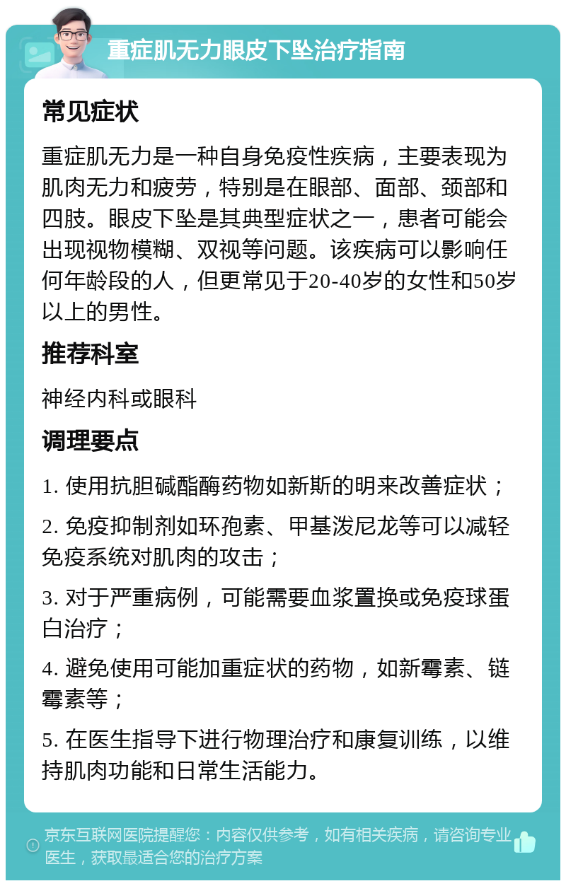 重症肌无力眼皮下坠治疗指南 常见症状 重症肌无力是一种自身免疫性疾病，主要表现为肌肉无力和疲劳，特别是在眼部、面部、颈部和四肢。眼皮下坠是其典型症状之一，患者可能会出现视物模糊、双视等问题。该疾病可以影响任何年龄段的人，但更常见于20-40岁的女性和50岁以上的男性。 推荐科室 神经内科或眼科 调理要点 1. 使用抗胆碱酯酶药物如新斯的明来改善症状； 2. 免疫抑制剂如环孢素、甲基泼尼龙等可以减轻免疫系统对肌肉的攻击； 3. 对于严重病例，可能需要血浆置换或免疫球蛋白治疗； 4. 避免使用可能加重症状的药物，如新霉素、链霉素等； 5. 在医生指导下进行物理治疗和康复训练，以维持肌肉功能和日常生活能力。