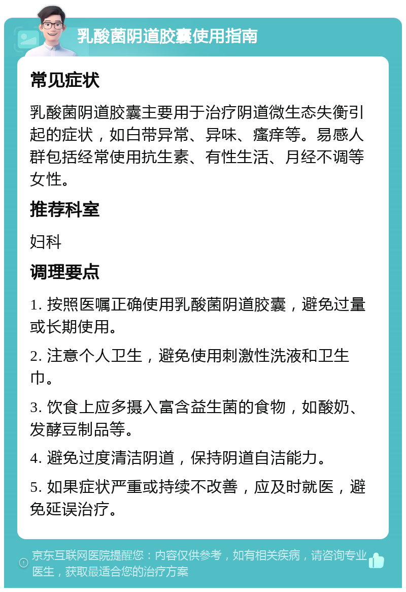 乳酸菌阴道胶囊使用指南 常见症状 乳酸菌阴道胶囊主要用于治疗阴道微生态失衡引起的症状，如白带异常、异味、瘙痒等。易感人群包括经常使用抗生素、有性生活、月经不调等女性。 推荐科室 妇科 调理要点 1. 按照医嘱正确使用乳酸菌阴道胶囊，避免过量或长期使用。 2. 注意个人卫生，避免使用刺激性洗液和卫生巾。 3. 饮食上应多摄入富含益生菌的食物，如酸奶、发酵豆制品等。 4. 避免过度清洁阴道，保持阴道自洁能力。 5. 如果症状严重或持续不改善，应及时就医，避免延误治疗。