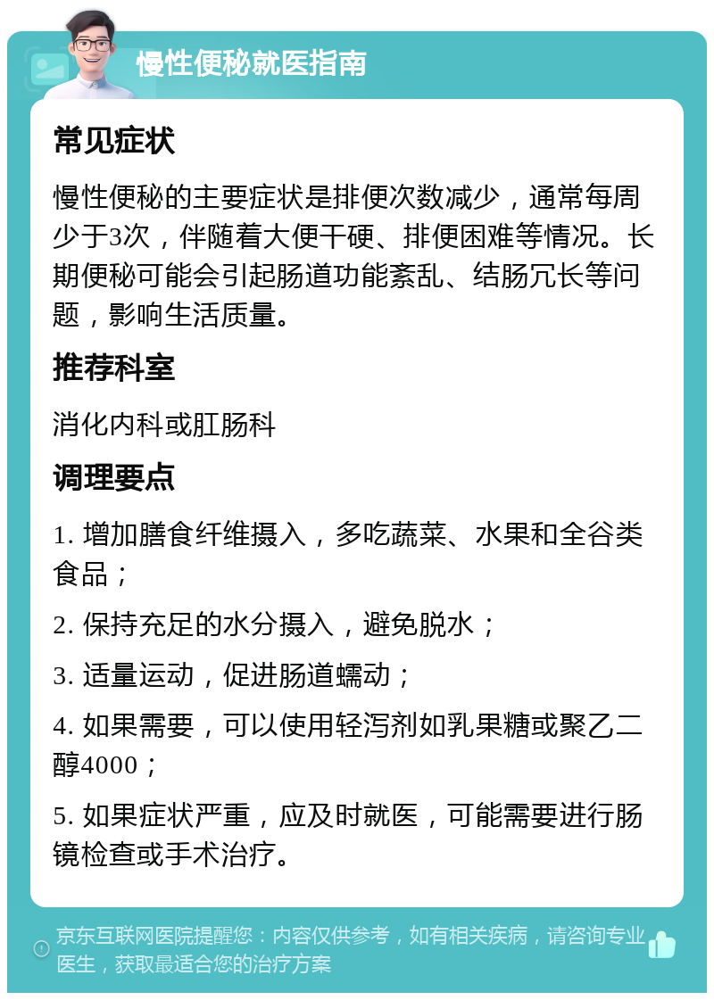 慢性便秘就医指南 常见症状 慢性便秘的主要症状是排便次数减少，通常每周少于3次，伴随着大便干硬、排便困难等情况。长期便秘可能会引起肠道功能紊乱、结肠冗长等问题，影响生活质量。 推荐科室 消化内科或肛肠科 调理要点 1. 增加膳食纤维摄入，多吃蔬菜、水果和全谷类食品； 2. 保持充足的水分摄入，避免脱水； 3. 适量运动，促进肠道蠕动； 4. 如果需要，可以使用轻泻剂如乳果糖或聚乙二醇4000； 5. 如果症状严重，应及时就医，可能需要进行肠镜检查或手术治疗。