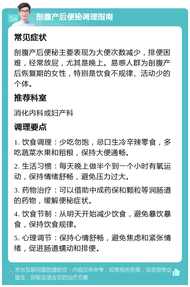 剖腹产后便秘调理指南 常见症状 剖腹产后便秘主要表现为大便次数减少，排便困难，经常放屁，尤其是晚上。易感人群为剖腹产后恢复期的女性，特别是饮食不规律、活动少的个体。 推荐科室 消化内科或妇产科 调理要点 1. 饮食调理：少吃勿饱，忌口生冷辛辣零食，多吃蔬菜水果和粗粮，保持大便通畅。 2. 生活习惯：每天晚上做半个到一个小时有氧运动，保持情绪舒畅，避免压力过大。 3. 药物治疗：可以借助中成药保和颗粒等润肠道的药物，缓解便秘症状。 4. 饮食节制：从明天开始减少饮食，避免暴饮暴食，保持饮食规律。 5. 心理调节：保持心情舒畅，避免焦虑和紧张情绪，促进肠道蠕动和排便。