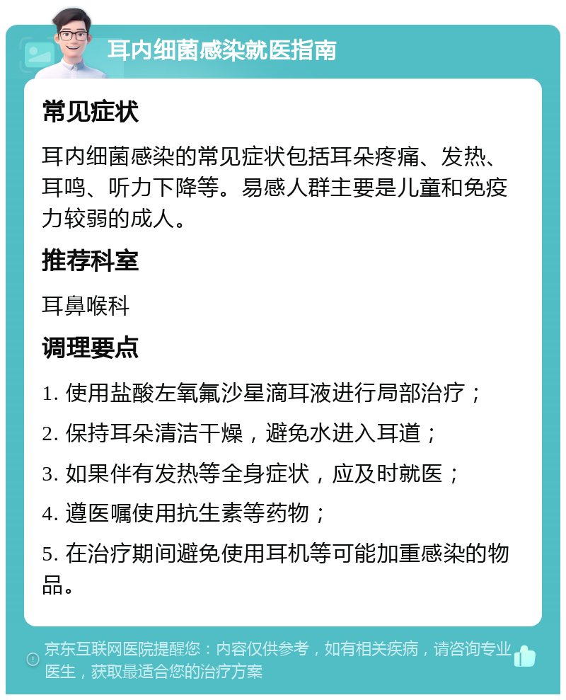 耳内细菌感染就医指南 常见症状 耳内细菌感染的常见症状包括耳朵疼痛、发热、耳鸣、听力下降等。易感人群主要是儿童和免疫力较弱的成人。 推荐科室 耳鼻喉科 调理要点 1. 使用盐酸左氧氟沙星滴耳液进行局部治疗； 2. 保持耳朵清洁干燥，避免水进入耳道； 3. 如果伴有发热等全身症状，应及时就医； 4. 遵医嘱使用抗生素等药物； 5. 在治疗期间避免使用耳机等可能加重感染的物品。