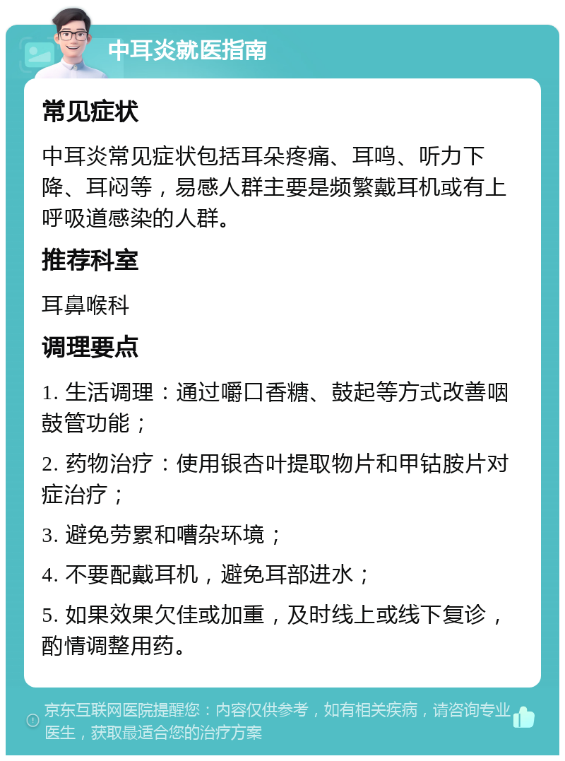 中耳炎就医指南 常见症状 中耳炎常见症状包括耳朵疼痛、耳鸣、听力下降、耳闷等，易感人群主要是频繁戴耳机或有上呼吸道感染的人群。 推荐科室 耳鼻喉科 调理要点 1. 生活调理：通过嚼口香糖、鼓起等方式改善咽鼓管功能； 2. 药物治疗：使用银杏叶提取物片和甲钴胺片对症治疗； 3. 避免劳累和嘈杂环境； 4. 不要配戴耳机，避免耳部进水； 5. 如果效果欠佳或加重，及时线上或线下复诊，酌情调整用药。