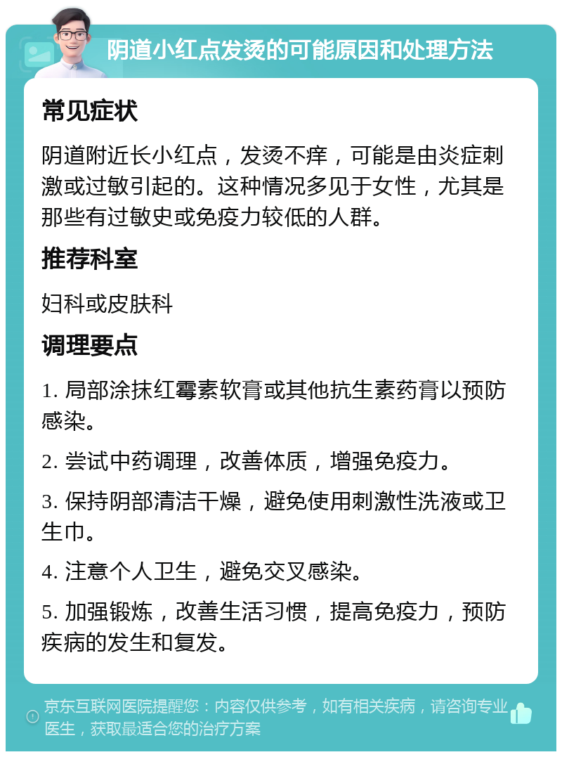 阴道小红点发烫的可能原因和处理方法 常见症状 阴道附近长小红点，发烫不痒，可能是由炎症刺激或过敏引起的。这种情况多见于女性，尤其是那些有过敏史或免疫力较低的人群。 推荐科室 妇科或皮肤科 调理要点 1. 局部涂抹红霉素软膏或其他抗生素药膏以预防感染。 2. 尝试中药调理，改善体质，增强免疫力。 3. 保持阴部清洁干燥，避免使用刺激性洗液或卫生巾。 4. 注意个人卫生，避免交叉感染。 5. 加强锻炼，改善生活习惯，提高免疫力，预防疾病的发生和复发。