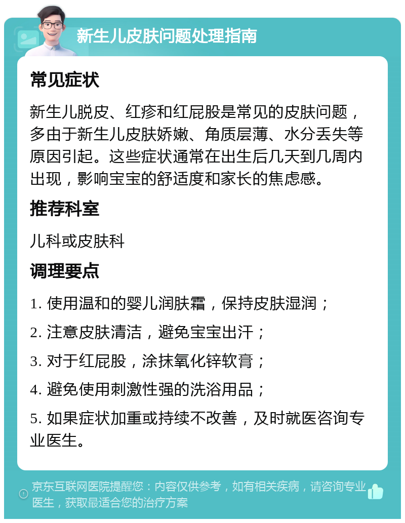 新生儿皮肤问题处理指南 常见症状 新生儿脱皮、红疹和红屁股是常见的皮肤问题，多由于新生儿皮肤娇嫩、角质层薄、水分丢失等原因引起。这些症状通常在出生后几天到几周内出现，影响宝宝的舒适度和家长的焦虑感。 推荐科室 儿科或皮肤科 调理要点 1. 使用温和的婴儿润肤霜，保持皮肤湿润； 2. 注意皮肤清洁，避免宝宝出汗； 3. 对于红屁股，涂抹氧化锌软膏； 4. 避免使用刺激性强的洗浴用品； 5. 如果症状加重或持续不改善，及时就医咨询专业医生。