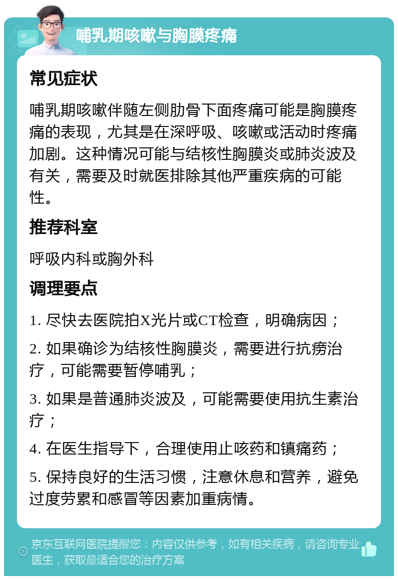 哺乳期咳嗽与胸膜疼痛 常见症状 哺乳期咳嗽伴随左侧肋骨下面疼痛可能是胸膜疼痛的表现，尤其是在深呼吸、咳嗽或活动时疼痛加剧。这种情况可能与结核性胸膜炎或肺炎波及有关，需要及时就医排除其他严重疾病的可能性。 推荐科室 呼吸内科或胸外科 调理要点 1. 尽快去医院拍X光片或CT检查，明确病因； 2. 如果确诊为结核性胸膜炎，需要进行抗痨治疗，可能需要暂停哺乳； 3. 如果是普通肺炎波及，可能需要使用抗生素治疗； 4. 在医生指导下，合理使用止咳药和镇痛药； 5. 保持良好的生活习惯，注意休息和营养，避免过度劳累和感冒等因素加重病情。