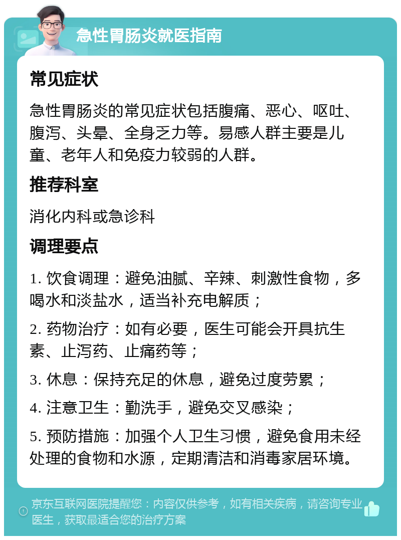 急性胃肠炎就医指南 常见症状 急性胃肠炎的常见症状包括腹痛、恶心、呕吐、腹泻、头晕、全身乏力等。易感人群主要是儿童、老年人和免疫力较弱的人群。 推荐科室 消化内科或急诊科 调理要点 1. 饮食调理：避免油腻、辛辣、刺激性食物，多喝水和淡盐水，适当补充电解质； 2. 药物治疗：如有必要，医生可能会开具抗生素、止泻药、止痛药等； 3. 休息：保持充足的休息，避免过度劳累； 4. 注意卫生：勤洗手，避免交叉感染； 5. 预防措施：加强个人卫生习惯，避免食用未经处理的食物和水源，定期清洁和消毒家居环境。