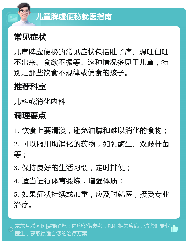 儿童脾虚便秘就医指南 常见症状 儿童脾虚便秘的常见症状包括肚子痛、想吐但吐不出来、食欲不振等。这种情况多见于儿童，特别是那些饮食不规律或偏食的孩子。 推荐科室 儿科或消化内科 调理要点 1. 饮食上要清淡，避免油腻和难以消化的食物； 2. 可以服用助消化的药物，如乳酶生、双歧杆菌等； 3. 保持良好的生活习惯，定时排便； 4. 适当进行体育锻炼，增强体质； 5. 如果症状持续或加重，应及时就医，接受专业治疗。