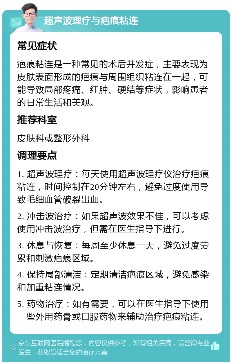 超声波理疗与疤痕粘连 常见症状 疤痕粘连是一种常见的术后并发症，主要表现为皮肤表面形成的疤痕与周围组织粘连在一起，可能导致局部疼痛、红肿、硬结等症状，影响患者的日常生活和美观。 推荐科室 皮肤科或整形外科 调理要点 1. 超声波理疗：每天使用超声波理疗仪治疗疤痕粘连，时间控制在20分钟左右，避免过度使用导致毛细血管破裂出血。 2. 冲击波治疗：如果超声波效果不佳，可以考虑使用冲击波治疗，但需在医生指导下进行。 3. 休息与恢复：每周至少休息一天，避免过度劳累和刺激疤痕区域。 4. 保持局部清洁：定期清洁疤痕区域，避免感染和加重粘连情况。 5. 药物治疗：如有需要，可以在医生指导下使用一些外用药膏或口服药物来辅助治疗疤痕粘连。