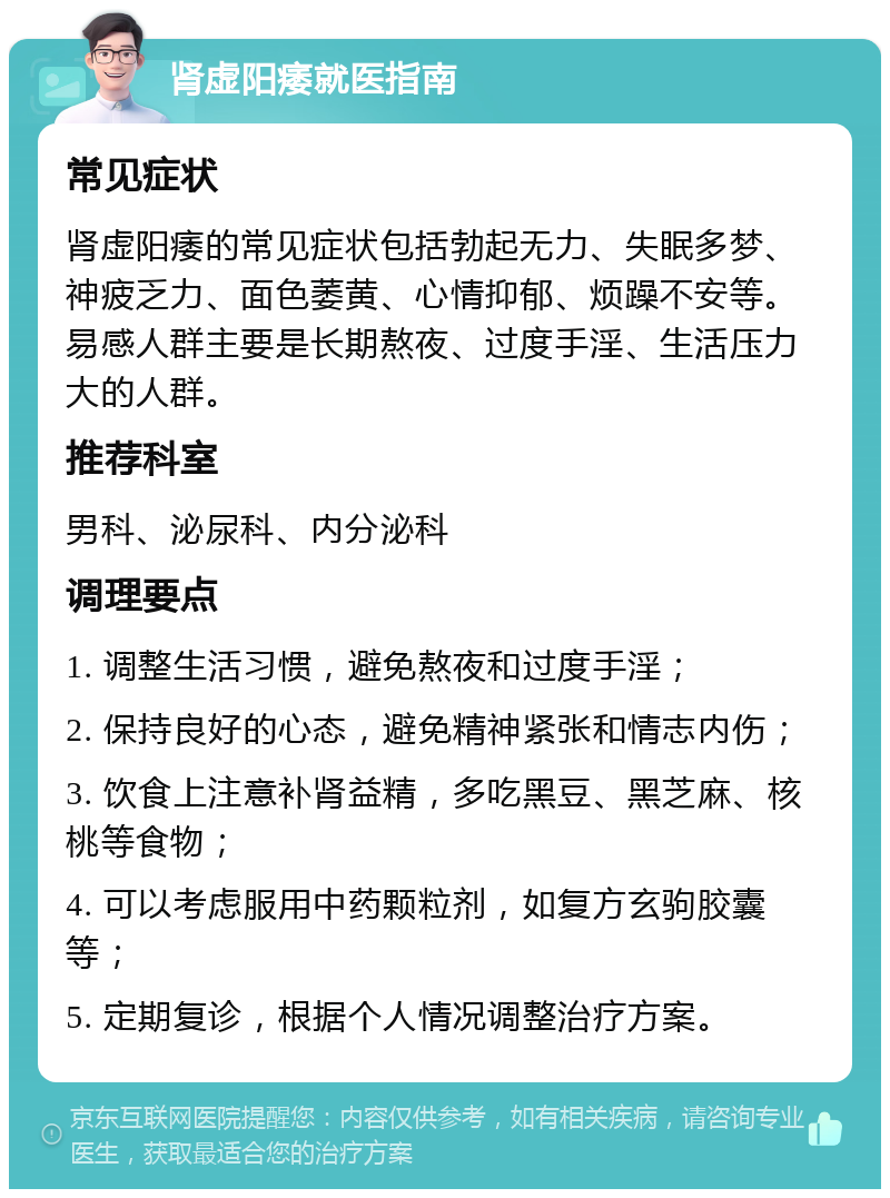 肾虚阳痿就医指南 常见症状 肾虚阳痿的常见症状包括勃起无力、失眠多梦、神疲乏力、面色萎黄、心情抑郁、烦躁不安等。易感人群主要是长期熬夜、过度手淫、生活压力大的人群。 推荐科室 男科、泌尿科、内分泌科 调理要点 1. 调整生活习惯，避免熬夜和过度手淫； 2. 保持良好的心态，避免精神紧张和情志内伤； 3. 饮食上注意补肾益精，多吃黑豆、黑芝麻、核桃等食物； 4. 可以考虑服用中药颗粒剂，如复方玄驹胶囊等； 5. 定期复诊，根据个人情况调整治疗方案。